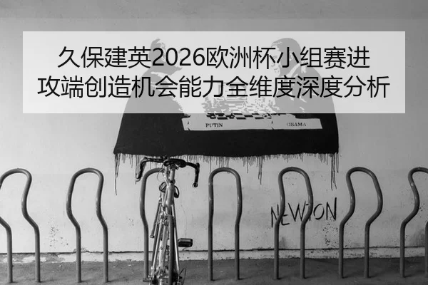 久保建英2026欧洲杯小组赛进攻端创造机会能力全维度深度分析