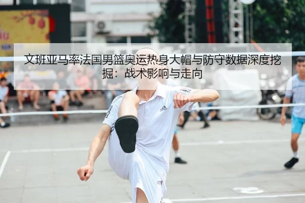 文班亚马率法国男篮奥运热身大帽与防守数据深度挖掘：战术影响与走向