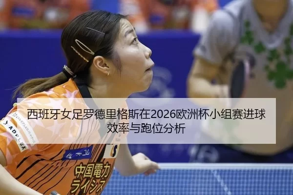 西班牙女足罗德里格斯在2026欧洲杯小组赛进球效率与跑位分析