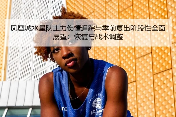 凤凰城水星队主力伤情追踪与季前复出阶段性全面展望：恢复与战术调整