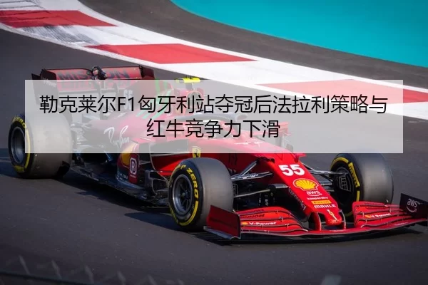 勒克莱尔F1匈牙利站夺冠后法拉利策略与红牛竞争力下滑